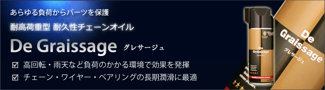 あらゆる負荷からパーツを保護 耐高荷重型 耐久性チェーンオイル De Graissage グレサージュ □高回転・雨天など負荷のかかる環境で効果を発揮 □チェーン・ワイヤー・ベアリングの長期潤滑に最適