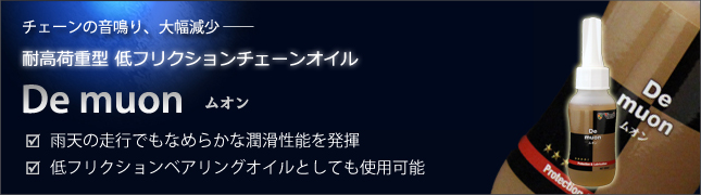 チェーンの音鳴り、大幅減少 ―― 耐高荷重型 低フリクションチェーンオイル De muon ムオン □雨天の走行でもなめらかな潤滑性能を発揮 □低フリクションベアリングオイルとしても使用可能
